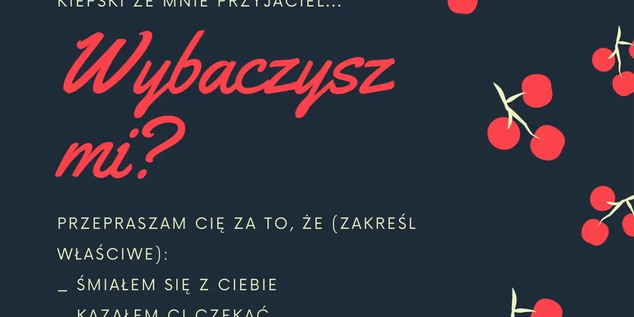 Oficjalne przeprosiny wzór: "Kiepski ze mnie przyjaciel... Wybaczysz mi? Przepraszam cię za to, że (zakreśl właściwe): śmiałem się z ciebie, kazałem ci czekać, nie przyszedłem.