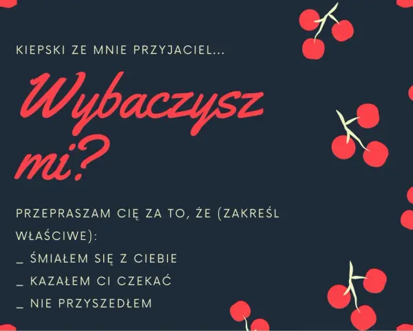 Oficjalne przeprosiny wzór: "Kiepski ze mnie przyjaciel... Wybaczysz mi? Przepraszam cię za to, że (zakreśl właściwe): śmiałem się z ciebie, kazałem ci czekać, nie przyszedłem.